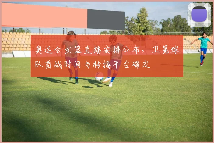 奥运会女篮直播安排公布，卫冕球队首战时间与转播平台确定