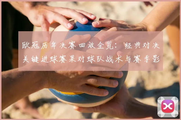 欧冠历年决赛回放全览：经典对决关键进球赛果对球队战术与赛季影响启示