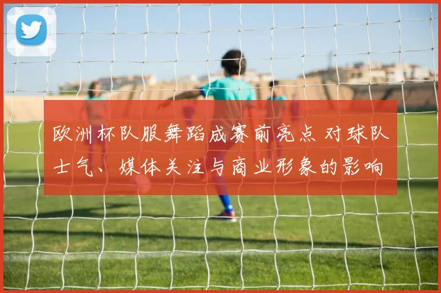 欧洲杯队服舞蹈成赛前亮点 对球队士气、媒体关注与商业形象的影响解读