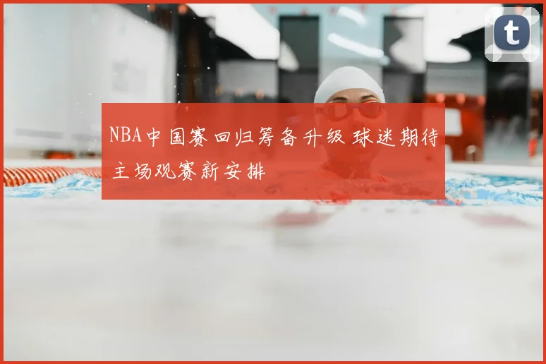 NBA中国赛回归筹备升级 球迷期待主场观赛新安排