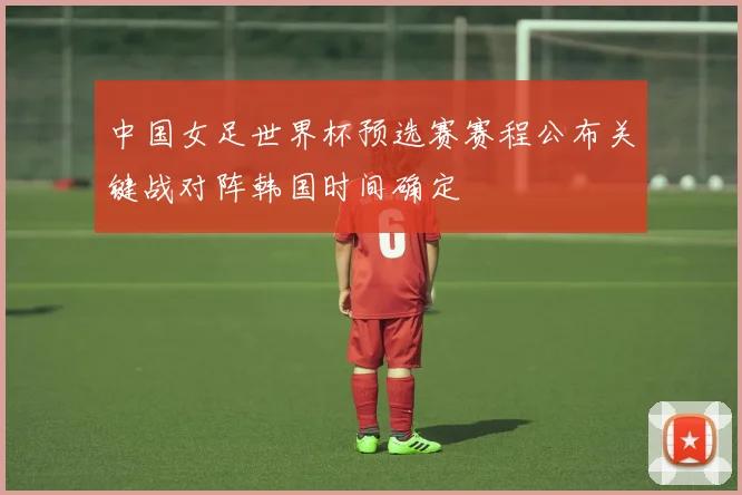 中国女足世界杯预选赛赛程公布关键战对阵韩国时间确定
