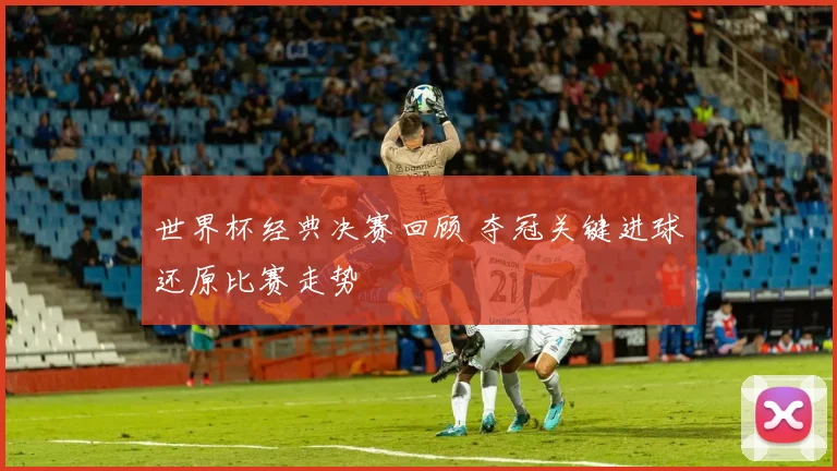 世界杯经典决赛回顾 夺冠关键进球还原比赛走势