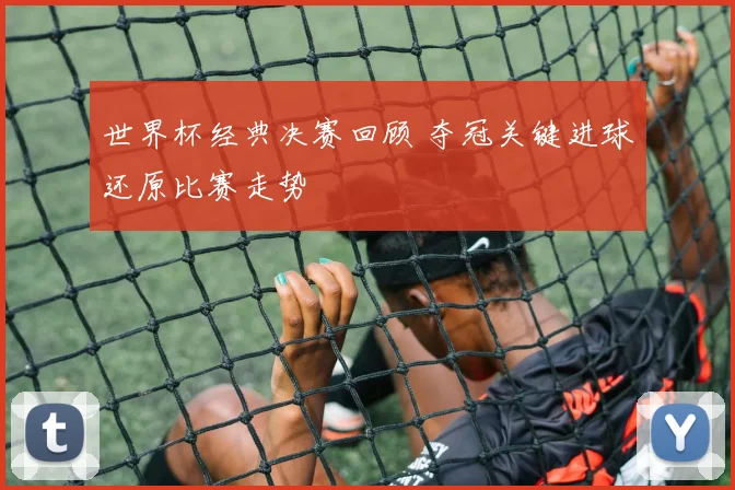 世界杯经典决赛回顾 夺冠关键进球还原比赛走势