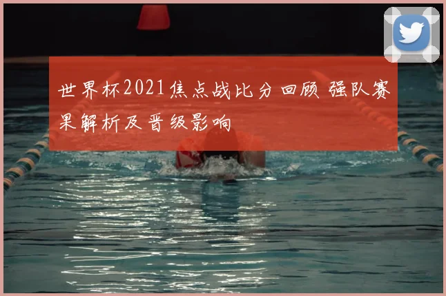 世界杯2021焦点战比分回顾 强队赛果解析及晋级影响