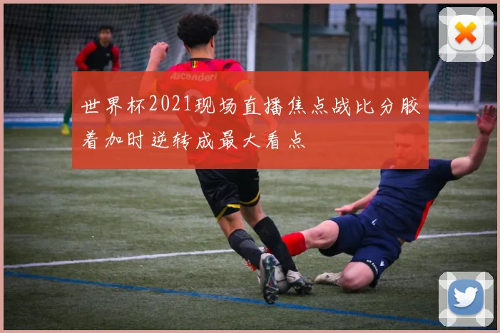 世界杯2021现场直播焦点战比分胶着加时逆转成最大看点
