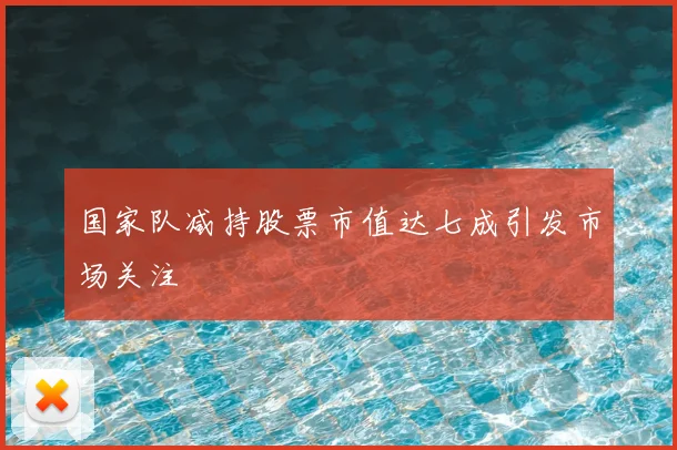国家队减持股票市值达七成引发市场关注