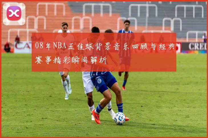 08年NBA五佳球背景音乐回顾与经典赛事精彩瞬间解析