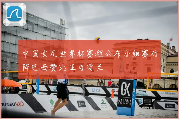 中国女足世界杯赛程公布小组赛对阵巴西赞比亚与荷兰