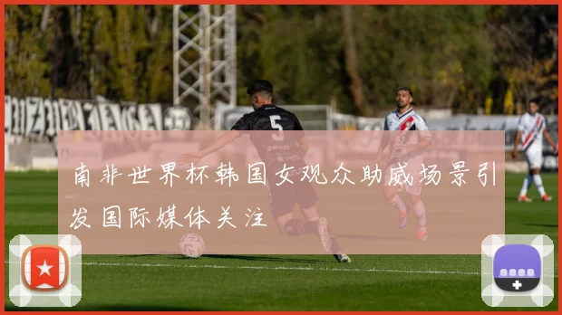 南非世界杯韩国女观众助威场景引发国际媒体关注
