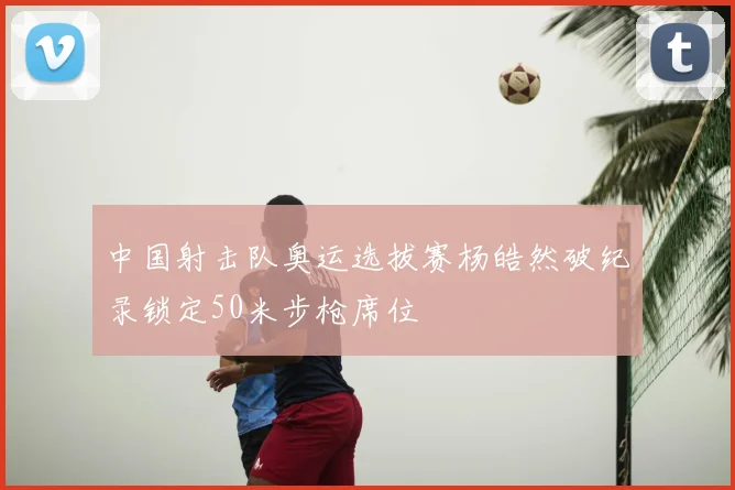 中国射击队奥运选拔赛杨皓然破纪录锁定50米步枪席位