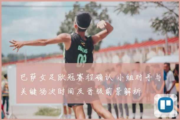 巴萨女足欧冠赛程确认 小组对手与关键场次时间及晋级前景解析