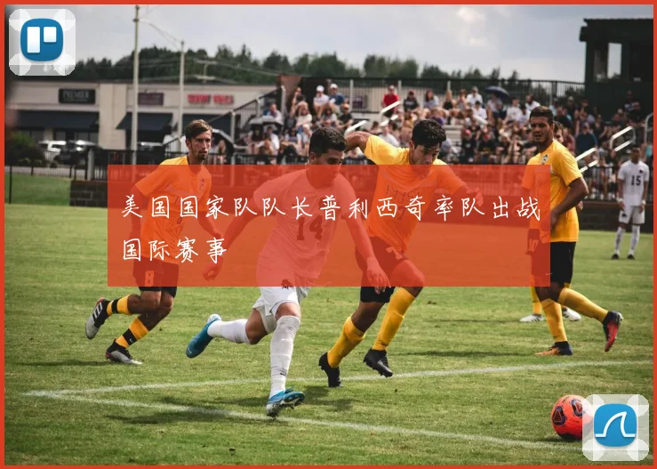 美国国家队队长普利西奇率队出战国际赛事