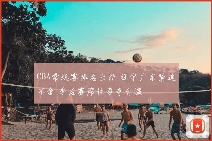 CBA常规赛排名出炉 辽宁广东紧追不舍 季后赛席位争夺升温