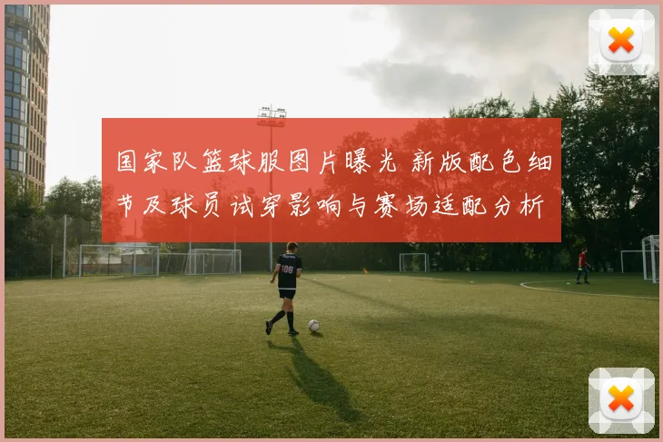 国家队篮球服图片曝光 新版配色细节及球员试穿影响与赛场适配分析