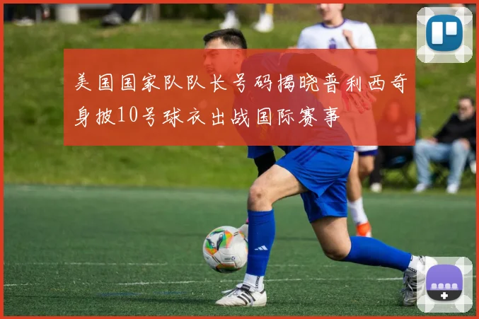 美国国家队队长号码揭晓普利西奇身披10号球衣出战国际赛事