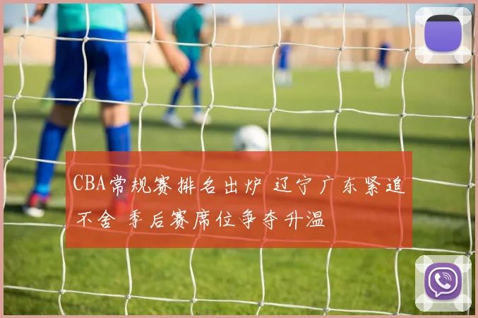 CBA常规赛排名出炉 辽宁广东紧追不舍 季后赛席位争夺升温