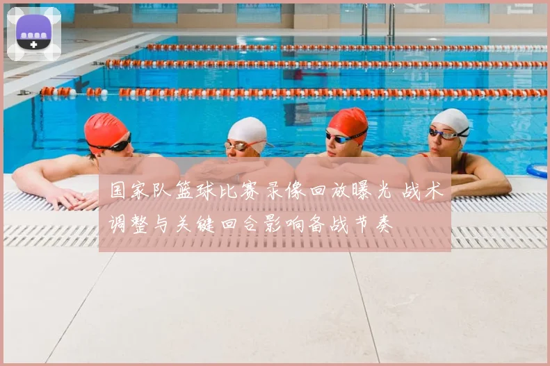 国家队篮球比赛录像回放曝光 战术调整与关键回合影响备战节奏
