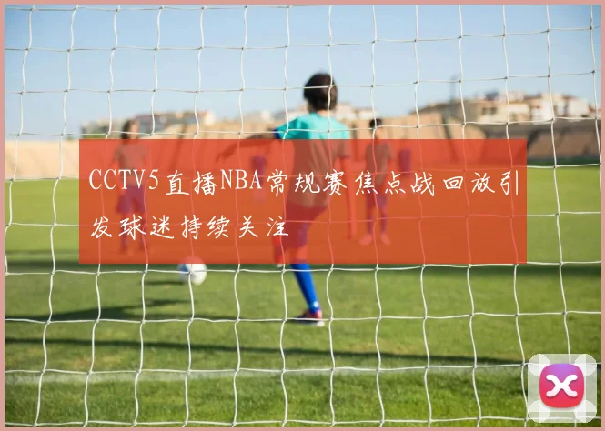 CCTV5直播NBA常规赛焦点战回放引发球迷持续关注