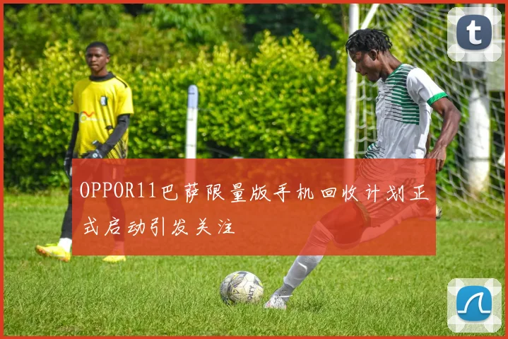 OPPOR11巴萨限量版手机回收计划正式启动引发关注