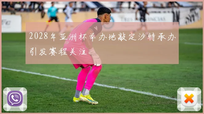 2028年亚洲杯举办地敲定沙特承办引发赛程关注