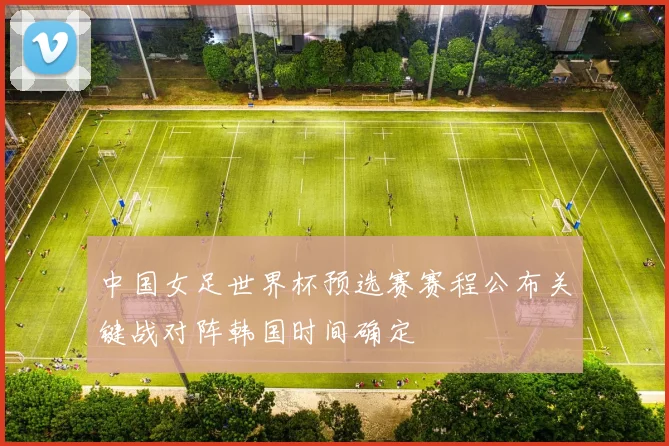 中国女足世界杯预选赛赛程公布关键战对阵韩国时间确定