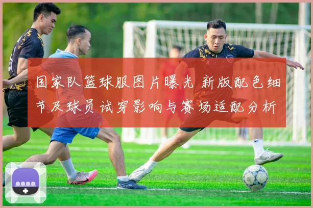 国家队篮球服图片曝光 新版配色细节及球员试穿影响与赛场适配分析