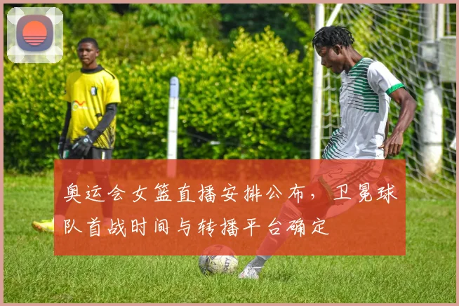 奥运会女篮直播安排公布，卫冕球队首战时间与转播平台确定