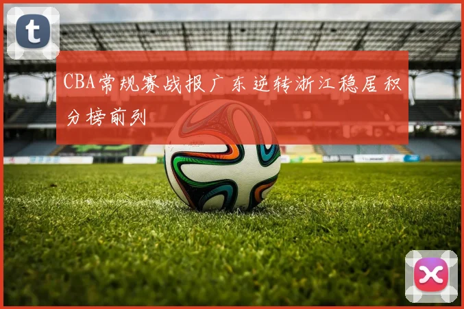 CBA常规赛战报广东逆转浙江稳居积分榜前列