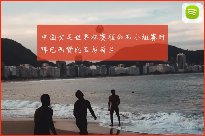 中国女足世界杯赛程公布小组赛对阵巴西赞比亚与荷兰