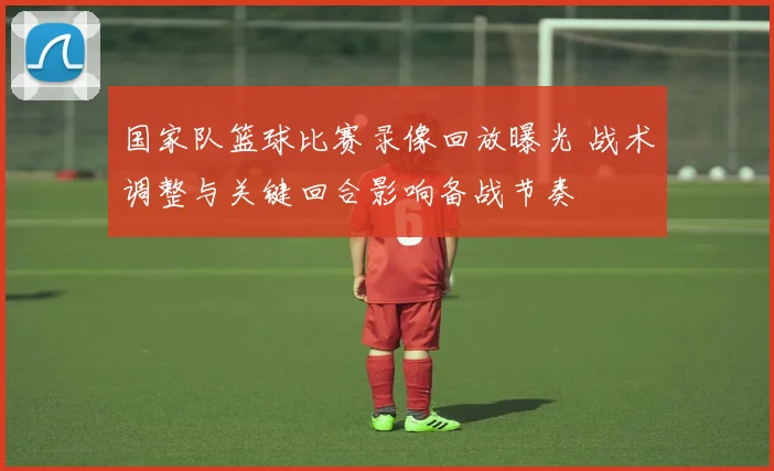 国家队篮球比赛录像回放曝光 战术调整与关键回合影响备战节奏
