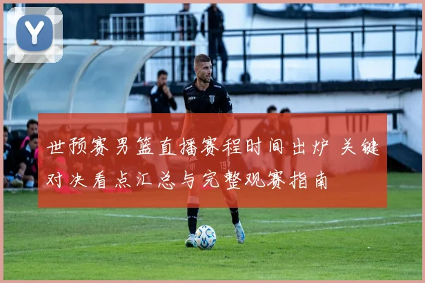 世预赛男篮直播赛程时间出炉 关键对决看点汇总与完整观赛指南