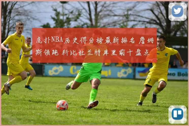 虎扑NBA历史得分榜最新排名 詹姆斯领跑 科比杜兰特库里前十盘点