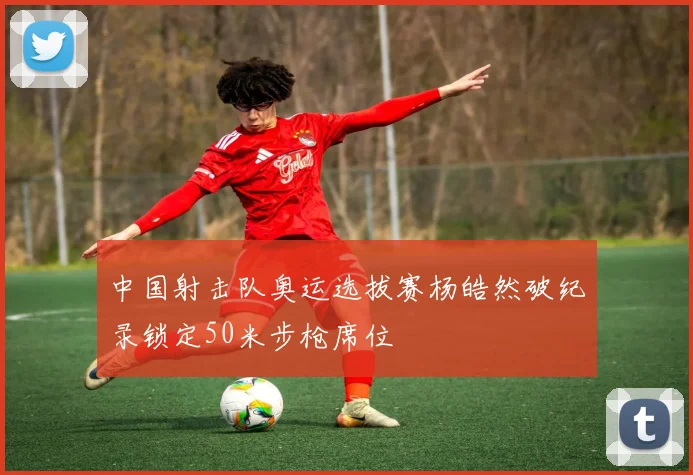 中国射击队奥运选拔赛杨皓然破纪录锁定50米步枪席位