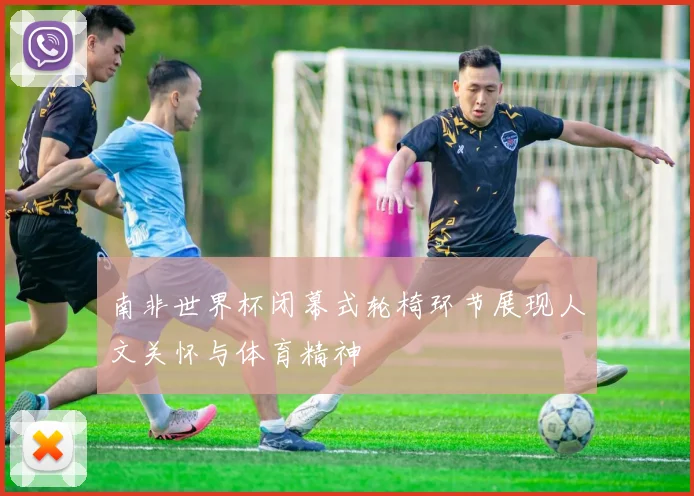 南非世界杯闭幕式轮椅环节展现人文关怀与体育精神