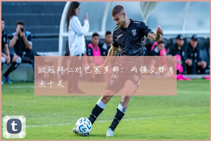 欧冠拜仁对巴塞罗那：两强交锋看点十足