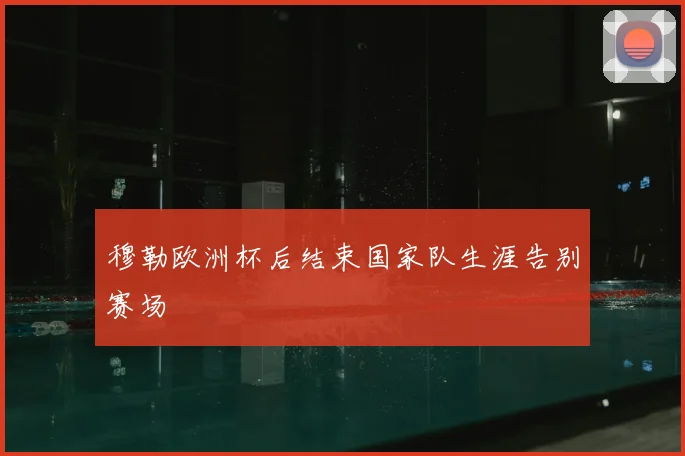 穆勒欧洲杯后结束国家队生涯告别赛场