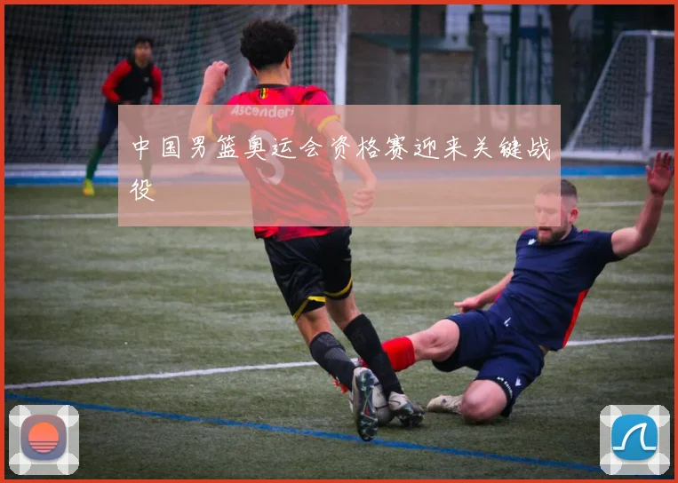 中国男篮奥运会资格赛迎来关键战役